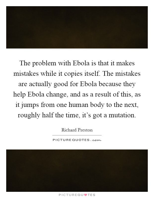 The problem with Ebola is that it makes mistakes while it copies itself. The mistakes are actually good for Ebola because they help Ebola change, and as a result of this, as it jumps from one human body to the next, roughly half the time, it's got a mutation. Picture Quote #1