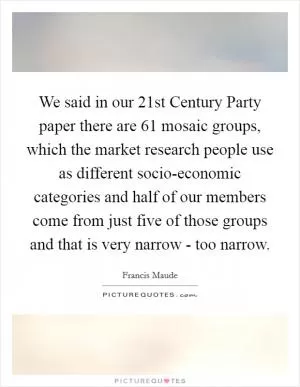 We said in our 21st Century Party paper there are 61 mosaic groups, which the market research people use as different socio-economic categories and half of our members come from just five of those groups and that is very narrow - too narrow Picture Quote #1