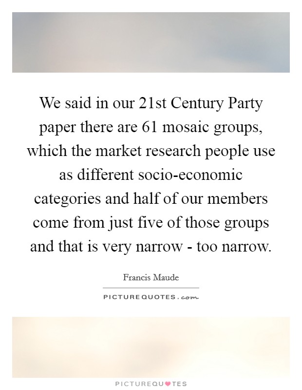 We said in our 21st Century Party paper there are 61 mosaic groups, which the market research people use as different socio-economic categories and half of our members come from just five of those groups and that is very narrow - too narrow. Picture Quote #1