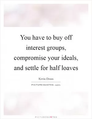 You have to buy off interest groups, compromise your ideals, and settle for half loaves Picture Quote #1