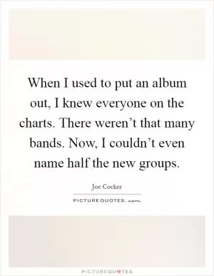 When I used to put an album out, I knew everyone on the charts. There weren’t that many bands. Now, I couldn’t even name half the new groups Picture Quote #1