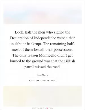 Look, half the men who signed the Declaration of Independence were either in debt or bankrupt. The remaining half, most of them lost all their possessions. The only reason Monticello didn’t get burned to the ground was that the British patrol missed the road Picture Quote #1