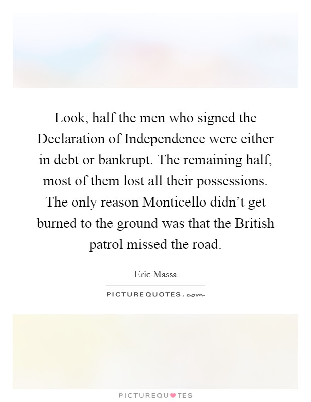 Look, half the men who signed the Declaration of Independence were either in debt or bankrupt. The remaining half, most of them lost all their possessions. The only reason Monticello didn't get burned to the ground was that the British patrol missed the road. Picture Quote #1