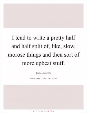 I tend to write a pretty half and half split of, like, slow, morose things and then sort of more upbeat stuff Picture Quote #1