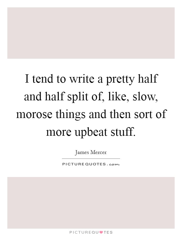 I tend to write a pretty half and half split of, like, slow, morose things and then sort of more upbeat stuff. Picture Quote #1