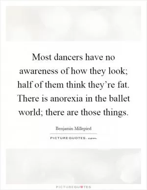 Most dancers have no awareness of how they look; half of them think they’re fat. There is anorexia in the ballet world; there are those things Picture Quote #1