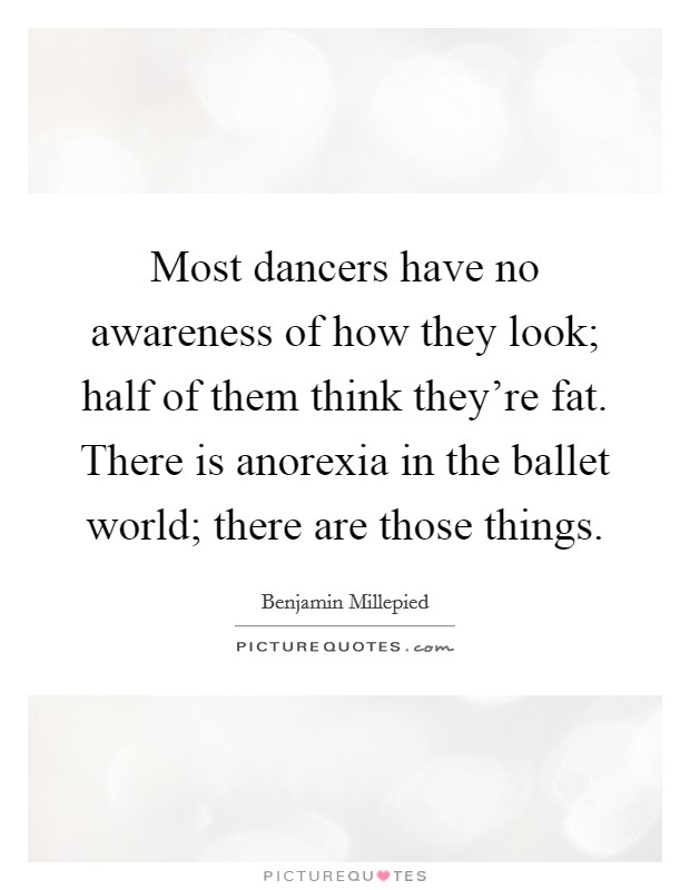 Most dancers have no awareness of how they look; half of them think they're fat. There is anorexia in the ballet world; there are those things. Picture Quote #1