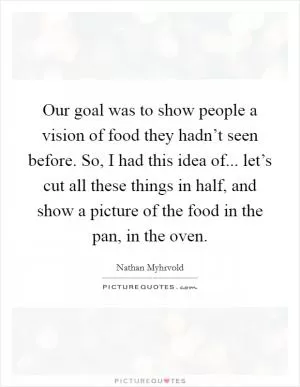 Our goal was to show people a vision of food they hadn’t seen before. So, I had this idea of... let’s cut all these things in half, and show a picture of the food in the pan, in the oven Picture Quote #1
