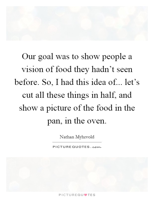 Our goal was to show people a vision of food they hadn't seen before. So, I had this idea of... let's cut all these things in half, and show a picture of the food in the pan, in the oven. Picture Quote #1