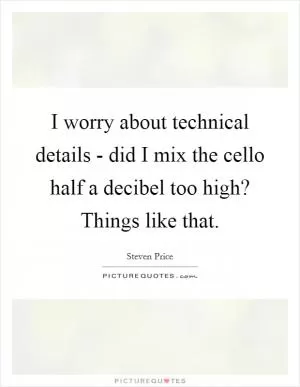 I worry about technical details - did I mix the cello half a decibel too high? Things like that Picture Quote #1