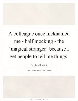 A colleague once nicknamed me - half mocking - the ‘magical stranger’ because I get people to tell me things Picture Quote #1