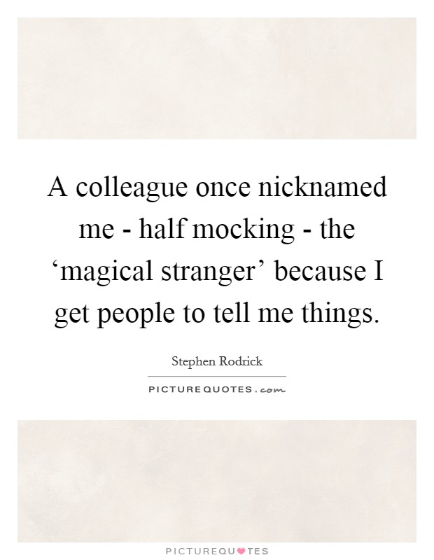 A colleague once nicknamed me - half mocking - the ‘magical stranger' because I get people to tell me things. Picture Quote #1