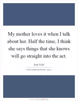 My mother loves it when I talk about her. Half the time, I think she says things that she knows will go straight into the act Picture Quote #1