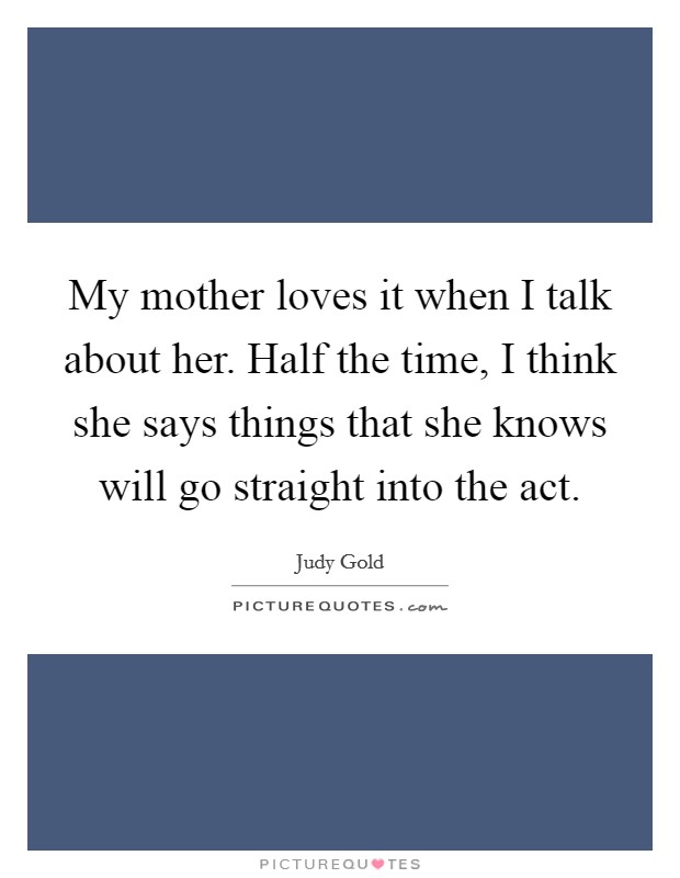 My mother loves it when I talk about her. Half the time, I think she says things that she knows will go straight into the act. Picture Quote #1