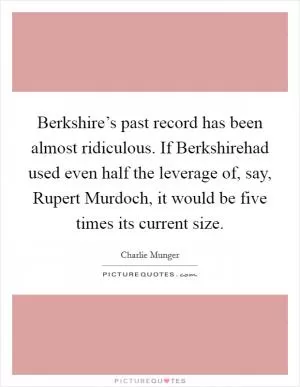 Berkshire’s past record has been almost ridiculous. If Berkshirehad used even half the leverage of, say, Rupert Murdoch, it would be five times its current size Picture Quote #1
