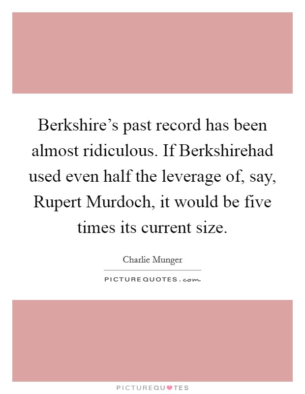 Berkshire's past record has been almost ridiculous. If Berkshirehad used even half the leverage of, say, Rupert Murdoch, it would be five times its current size. Picture Quote #1
