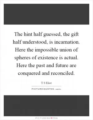 The hint half guessed, the gift half understood, is incarnation. Here the impossible union of spheres of existence is actual. Here the past and future are conquered and reconciled Picture Quote #1