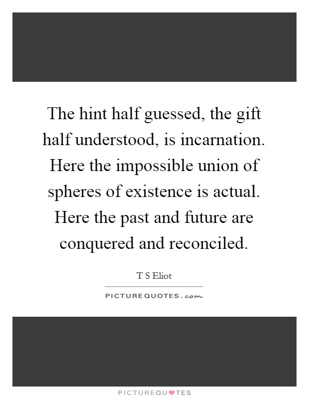 The hint half guessed, the gift half understood, is incarnation. Here the impossible union of spheres of existence is actual. Here the past and future are conquered and reconciled. Picture Quote #1