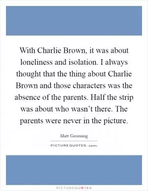 With Charlie Brown, it was about loneliness and isolation. I always thought that the thing about Charlie Brown and those characters was the absence of the parents. Half the strip was about who wasn’t there. The parents were never in the picture Picture Quote #1