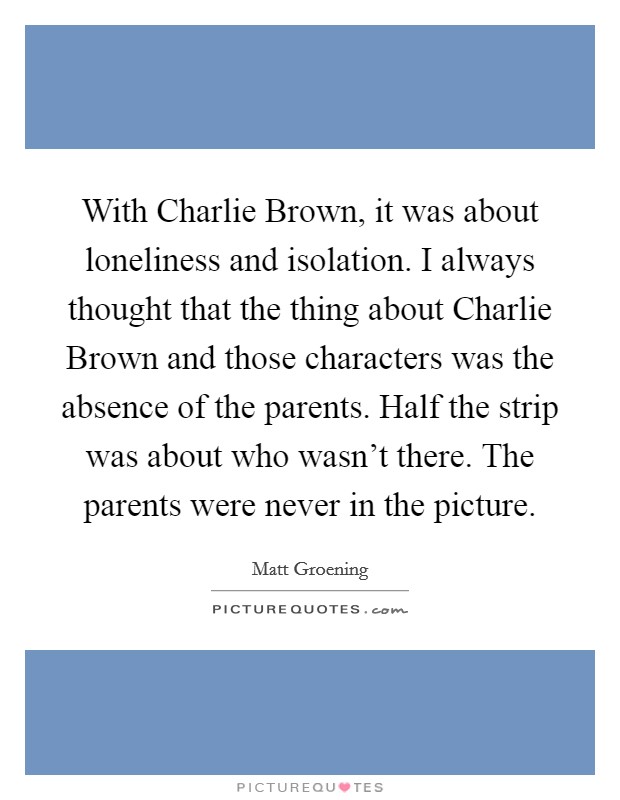 With Charlie Brown, it was about loneliness and isolation. I always thought that the thing about Charlie Brown and those characters was the absence of the parents. Half the strip was about who wasn't there. The parents were never in the picture. Picture Quote #1