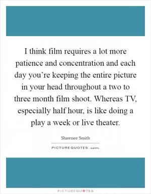 I think film requires a lot more patience and concentration and each day you’re keeping the entire picture in your head throughout a two to three month film shoot. Whereas TV, especially half hour, is like doing a play a week or live theater Picture Quote #1