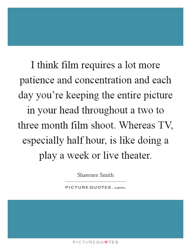 I think film requires a lot more patience and concentration and each day you're keeping the entire picture in your head throughout a two to three month film shoot. Whereas TV, especially half hour, is like doing a play a week or live theater. Picture Quote #1