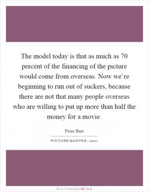 The model today is that as much as 70 percent of the financing of the picture would come from overseas. Now we’re beginning to run out of suckers, because there are not that many people overseas who are willing to put up more than half the money for a movie Picture Quote #1