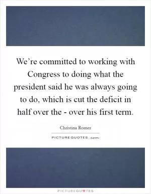 We’re committed to working with Congress to doing what the president said he was always going to do, which is cut the deficit in half over the - over his first term Picture Quote #1