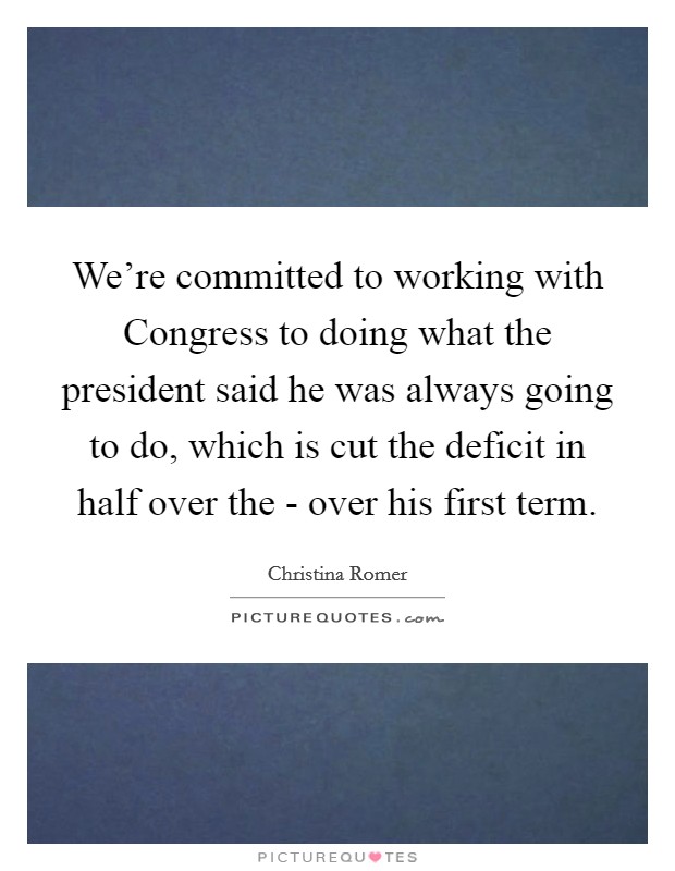 We're committed to working with Congress to doing what the president said he was always going to do, which is cut the deficit in half over the - over his first term. Picture Quote #1