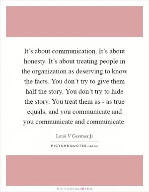 It’s about communication. It’s about honesty. It’s about treating people in the organization as deserving to know the facts. You don’t try to give them half the story. You don’t try to hide the story. You treat them as - as true equals, and you communicate and you communicate and communicate Picture Quote #1