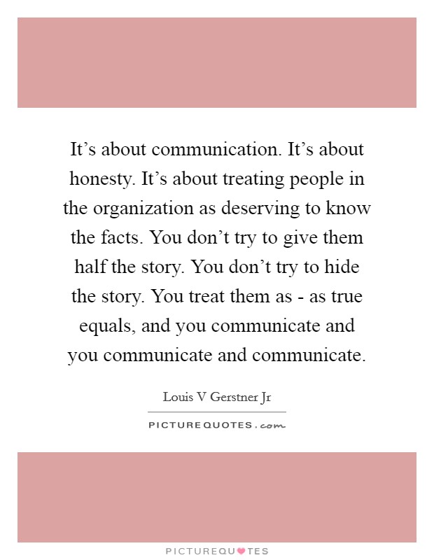 It's about communication. It's about honesty. It's about treating people in the organization as deserving to know the facts. You don't try to give them half the story. You don't try to hide the story. You treat them as - as true equals, and you communicate and you communicate and communicate. Picture Quote #1
