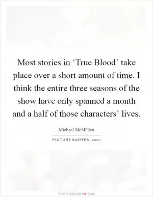 Most stories in ‘True Blood’ take place over a short amount of time. I think the entire three seasons of the show have only spanned a month and a half of those characters’ lives Picture Quote #1
