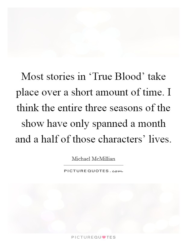 Most stories in ‘True Blood' take place over a short amount of time. I think the entire three seasons of the show have only spanned a month and a half of those characters' lives. Picture Quote #1