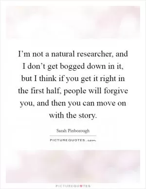 I’m not a natural researcher, and I don’t get bogged down in it, but I think if you get it right in the first half, people will forgive you, and then you can move on with the story Picture Quote #1