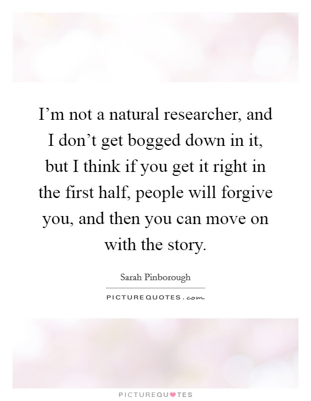 I'm not a natural researcher, and I don't get bogged down in it, but I think if you get it right in the first half, people will forgive you, and then you can move on with the story. Picture Quote #1