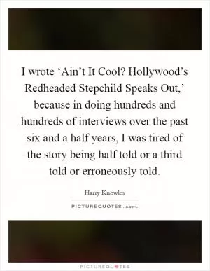 I wrote ‘Ain’t It Cool? Hollywood’s Redheaded Stepchild Speaks Out,’ because in doing hundreds and hundreds of interviews over the past six and a half years, I was tired of the story being half told or a third told or erroneously told Picture Quote #1