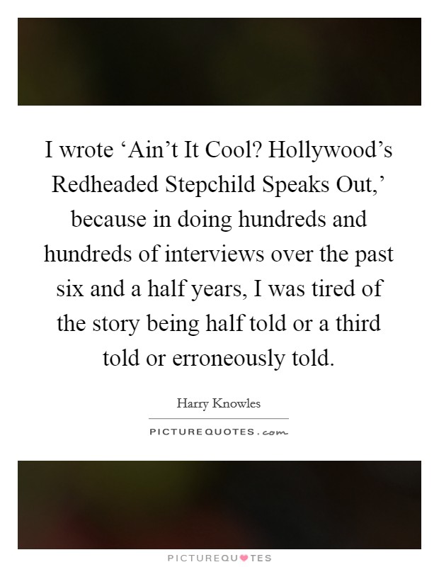 I wrote ‘Ain't It Cool? Hollywood's Redheaded Stepchild Speaks Out,' because in doing hundreds and hundreds of interviews over the past six and a half years, I was tired of the story being half told or a third told or erroneously told. Picture Quote #1