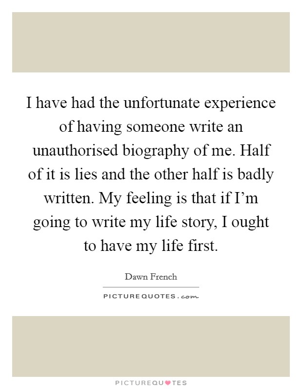 I have had the unfortunate experience of having someone write an unauthorised biography of me. Half of it is lies and the other half is badly written. My feeling is that if I'm going to write my life story, I ought to have my life first. Picture Quote #1