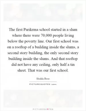 The first Parikrma school started in a slum where there were 70,000 people living below the poverty line. Our first school was on a rooftop of a building inside the slums, a second story building, the only second story building inside the slums. And that rooftop did not have any ceiling, only half a tin sheet. That was our first school Picture Quote #1