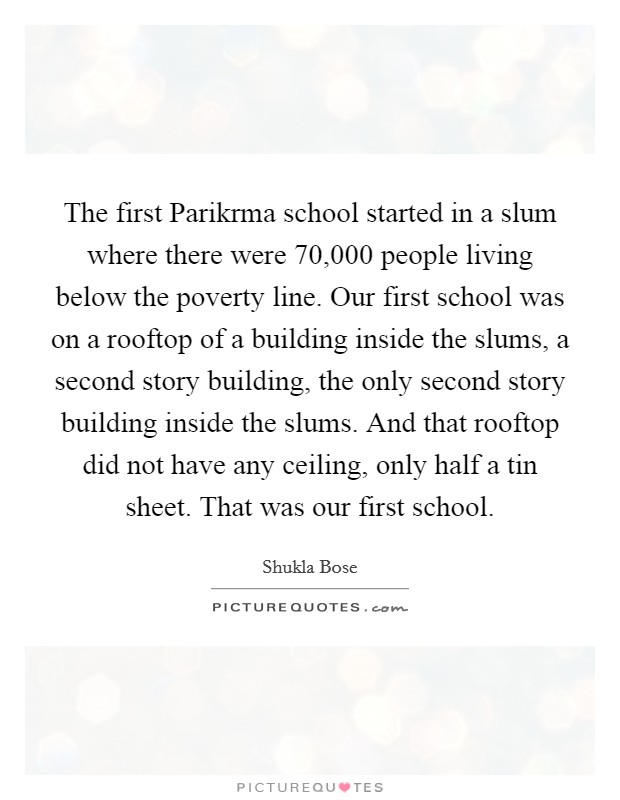 The first Parikrma school started in a slum where there were 70,000 people living below the poverty line. Our first school was on a rooftop of a building inside the slums, a second story building, the only second story building inside the slums. And that rooftop did not have any ceiling, only half a tin sheet. That was our first school. Picture Quote #1