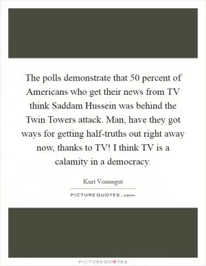 The polls demonstrate that 50 percent of Americans who get their news from TV think Saddam Hussein was behind the Twin Towers attack. Man, have they got ways for getting half-truths out right away now, thanks to TV! I think TV is a calamity in a democracy Picture Quote #1