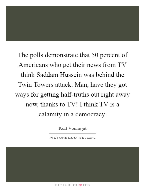 The polls demonstrate that 50 percent of Americans who get their news from TV think Saddam Hussein was behind the Twin Towers attack. Man, have they got ways for getting half-truths out right away now, thanks to TV! I think TV is a calamity in a democracy. Picture Quote #1