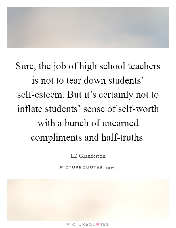Sure, the job of high school teachers is not to tear down students' self-esteem. But it's certainly not to inflate students' sense of self-worth with a bunch of unearned compliments and half-truths. Picture Quote #1