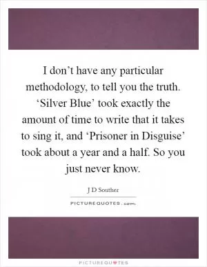 I don’t have any particular methodology, to tell you the truth. ‘Silver Blue’ took exactly the amount of time to write that it takes to sing it, and ‘Prisoner in Disguise’ took about a year and a half. So you just never know Picture Quote #1