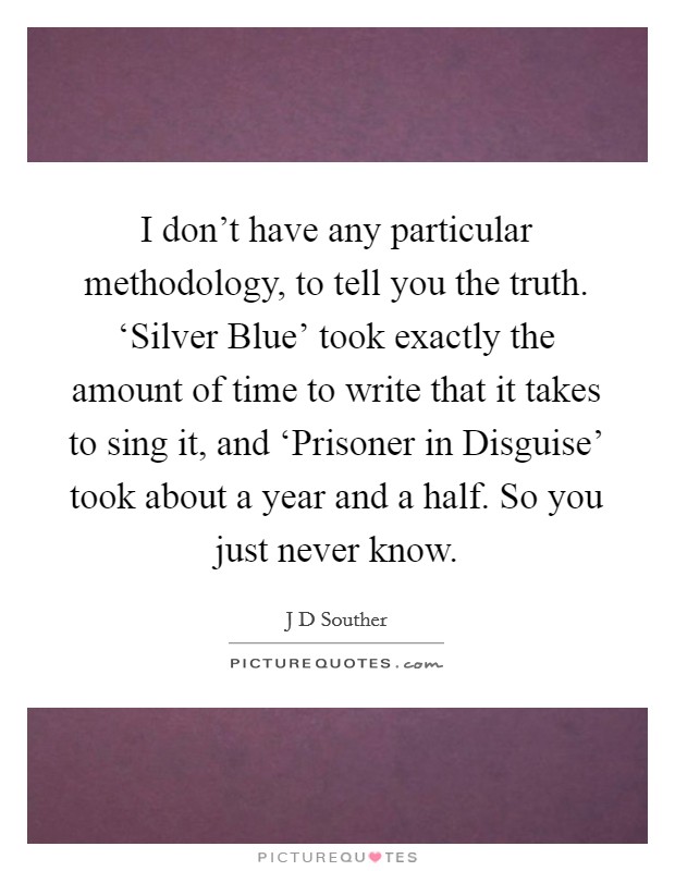 I don't have any particular methodology, to tell you the truth. ‘Silver Blue' took exactly the amount of time to write that it takes to sing it, and ‘Prisoner in Disguise' took about a year and a half. So you just never know. Picture Quote #1