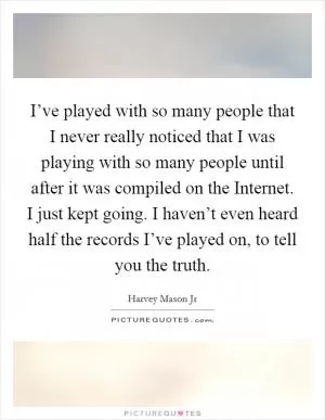 I’ve played with so many people that I never really noticed that I was playing with so many people until after it was compiled on the Internet. I just kept going. I haven’t even heard half the records I’ve played on, to tell you the truth Picture Quote #1