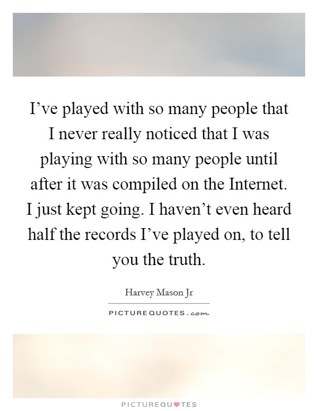 I've played with so many people that I never really noticed that I was playing with so many people until after it was compiled on the Internet. I just kept going. I haven't even heard half the records I've played on, to tell you the truth. Picture Quote #1