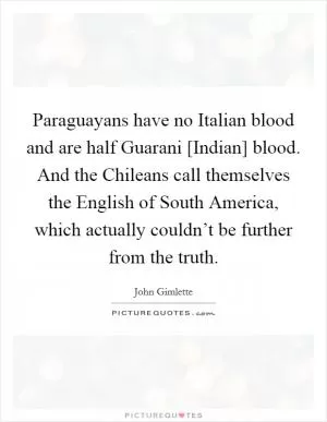 Paraguayans have no Italian blood and are half Guarani [Indian] blood. And the Chileans call themselves the English of South America, which actually couldn’t be further from the truth Picture Quote #1