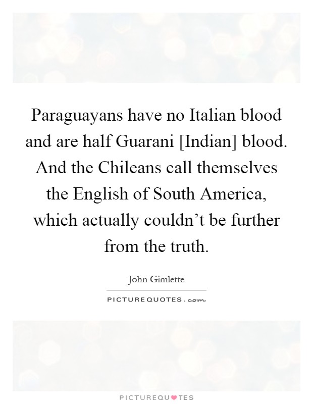 Paraguayans have no Italian blood and are half Guarani [Indian] blood. And the Chileans call themselves the English of South America, which actually couldn't be further from the truth. Picture Quote #1