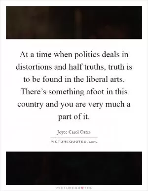 At a time when politics deals in distortions and half truths, truth is to be found in the liberal arts. There’s something afoot in this country and you are very much a part of it Picture Quote #1